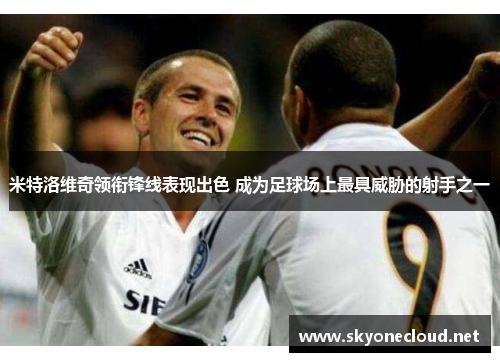 米特洛维奇领衔锋线表现出色 成为足球场上最具威胁的射手之一