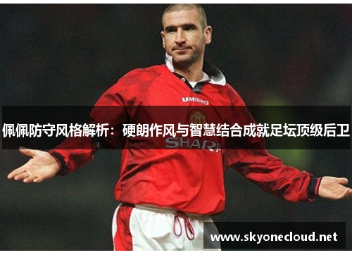 佩佩防守风格解析：硬朗作风与智慧结合成就足坛顶级后卫