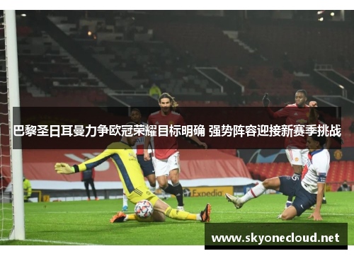 巴黎圣日耳曼力争欧冠荣耀目标明确 强势阵容迎接新赛季挑战