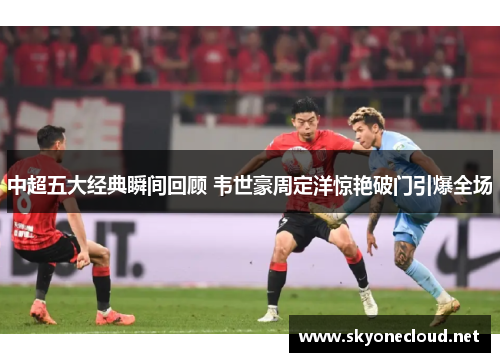中超五大经典瞬间回顾 韦世豪周定洋惊艳破门引爆全场