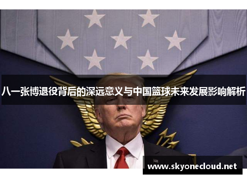 八一张博退役背后的深远意义与中国篮球未来发展影响解析