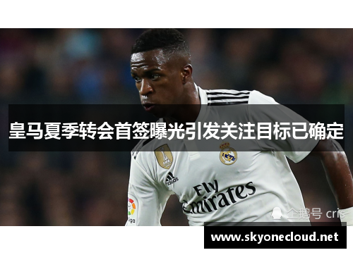 皇马夏季转会首签曝光引发关注目标已确定